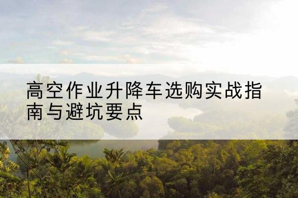 拜城升降车怎么选-高空作业升降车选购实战指南与避坑要点