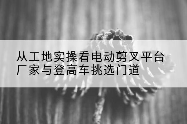 拜城电动剪叉升降平台厂家-从工地实操看电动剪叉平台厂家与登高车挑选门道