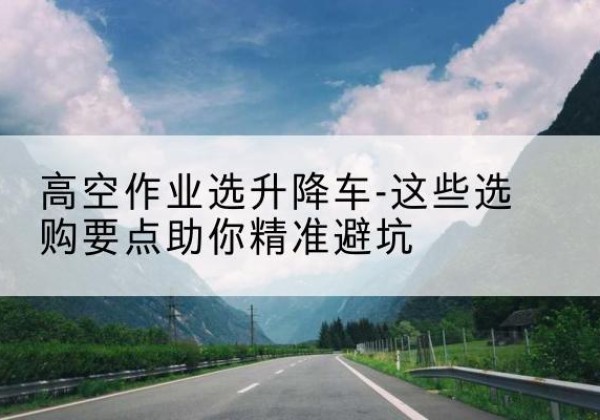 拜城升降车厂家-高空作业选升降车-这些选购要点助你*避坑