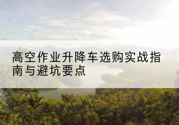 拜城升降车怎么选-高空作业升降车选购实战指南与避坑要点