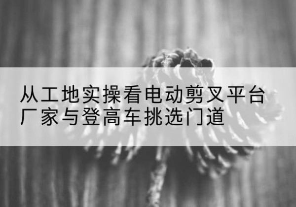 拜城电动剪叉升降平台厂家-从工地实操看电动剪叉平台厂家与登高车挑选门道